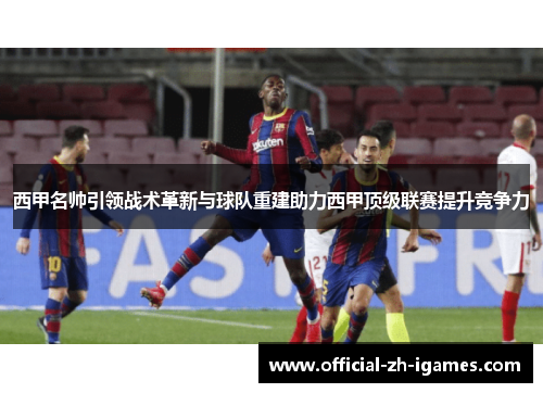 西甲名帅引领战术革新与球队重建助力西甲顶级联赛提升竞争力
