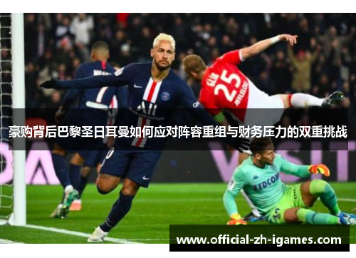 豪购背后巴黎圣日耳曼如何应对阵容重组与财务压力的双重挑战 豪购背后巴黎圣日耳曼如何应对阵容重组与财务压力的双重挑战