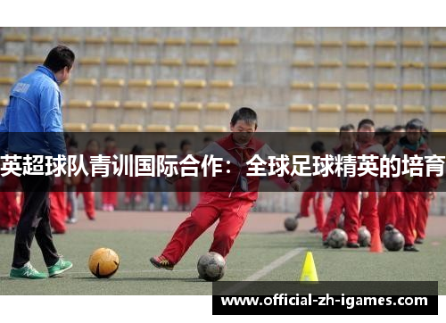 英超球队青训国际合作:全球足球精英的培育 英超球队青训国际合作:全球足球精英的培育