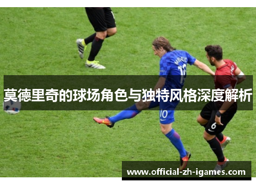 莫德里奇的球场角色与独特风格深度解析 莫德里奇的球场角色与独特风格深度解析