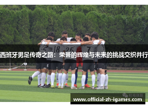 西班牙男足传奇之路：荣誉的辉煌与未来的挑战交织并行