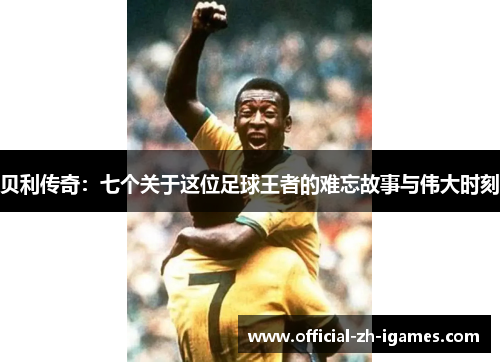 贝利传奇：七个关于这位足球王者的难忘故事与伟大时刻