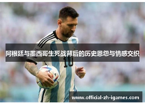 阿根廷与墨西哥生死战背后的历史恩怨与情感交织 阿根廷与墨西哥生死战背后的历史恩怨与情感交织