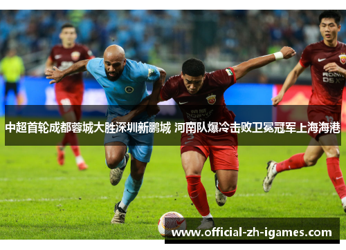 中超首轮成都蓉城大胜深圳新鹏城 河南队爆冷击败卫冕冠军上海海港 中超首轮成都蓉城大胜深圳新鹏城 河南队爆冷击败卫冕冠军上海海港