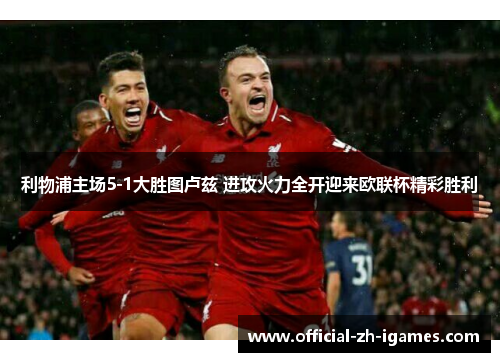 利物浦主场5-1大胜图卢兹 进攻火力全开迎来欧联杯精彩胜利