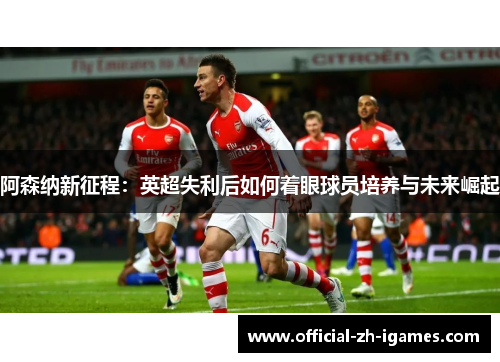 阿森纳新征程：英超失利后如何着眼球员培养与未来崛起