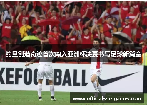 约旦创造奇迹首次闯入亚洲杯决赛书写足球新篇章 约旦创造奇迹首次闯入亚洲杯决赛书写足球新篇章