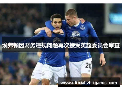 埃弗顿因财务违规问题再次接受英超委员会审查 埃弗顿因财务违规问题再次接受英超委员会审查